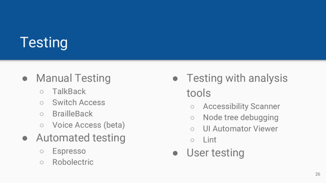 Testing
● Manual Testing
○ TalkBack
○ Switch Access
○ BrailleBack
○ Voice Access (beta)
● Automated testing
○ Espresso
○ Robolectric
● Testing with analysis
tools
○ Accessibility Scanner
○ Node tree debugging
○ UI Automator Viewer
○ Lint
● User testing
26
