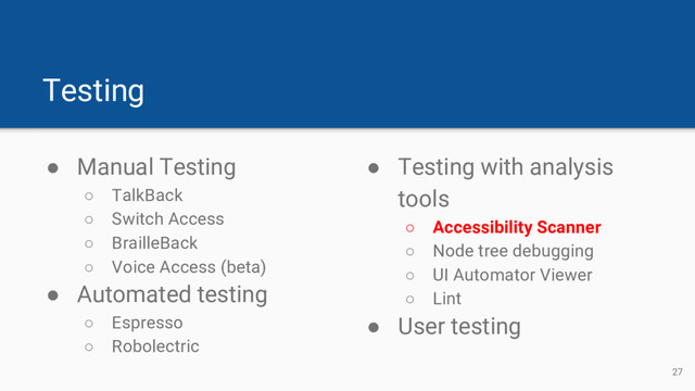 Testing
● Manual Testing
○ TalkBack
○ Switch Access
○ BrailleBack
○ Voice Access (beta)
● Automated testing
○ Espresso
○ Robolectric
● Testing with analysis
tools
○ Accessibility Scanner
○ Node tree debugging
○ UI Automator Viewer
○ Lint
● User testing
27
