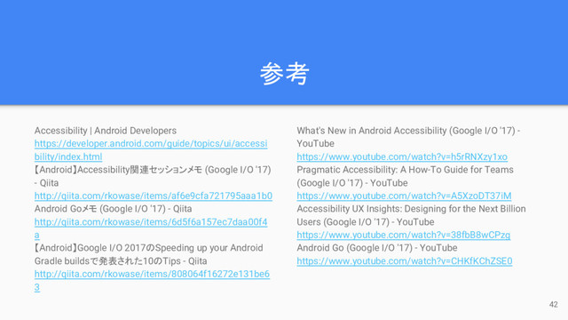 参考
Accessibility | Android Developers
https://developer.android.com/guide/topics/ui/accessi
bility/index.html
【Android】Accessibility関連セッションメモ (Google I/O '17)
- Qiita
http://qiita.com/rkowase/items/af6e9cfa721795aaa1b0
Android Goメモ (Google I/O '17) - Qiita
http://qiita.com/rkowase/items/6d5f6a157ec7daa00f4
a
【Android】Google I/O 2017のSpeeding up your Android
Gradle buildsで発表された10のTips - Qiita
http://qiita.com/rkowase/items/808064f16272e131be6
3
42
What's New in Android Accessibility (Google I/O '17) -
YouTube
https://www.youtube.com/watch?v=h5rRNXzy1xo
Pragmatic Accessibility: A How-To Guide for Teams
(Google I/O '17) - YouTube
https://www.youtube.com/watch?v=A5XzoDT37iM
Accessibility UX Insights: Designing for the Next Billion
Users (Google I/O '17) - YouTube
https://www.youtube.com/watch?v=38fbB8wCPzg
Android Go (Google I/O '17) - YouTube
https://www.youtube.com/watch?v=CHKfKChZSE0
