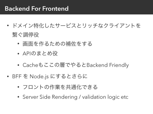 Backend For Frontend
• υϝΠϯಛԽͨ͠αʔϏεͱϦονͳΫϥΠΞϯτΛ
ܨ͙ௐఀ໾
• ը໘Λ࡞ΔͨΊͷิࠤΛ͢Δ
• APIͷ·ͱΊ໾
• Cache΋͜͜ͷ૚Ͱ΍ΔͱBackend Friendly
• BFF Λ Node.js ʹ͢Δͱ͞Βʹ
• ϑϩϯτͷ࡞ۀΛڞ௨ԽͰ͖Δ
• Server Side Rendering / validation logic etc
