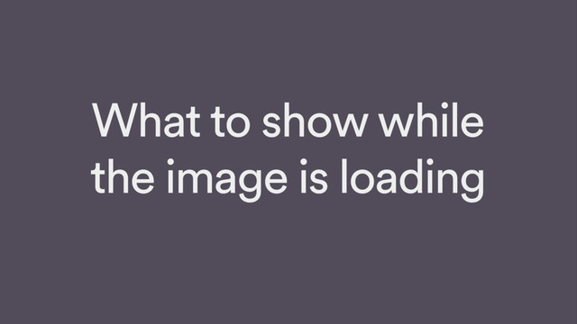 What to show while
the image is loading
