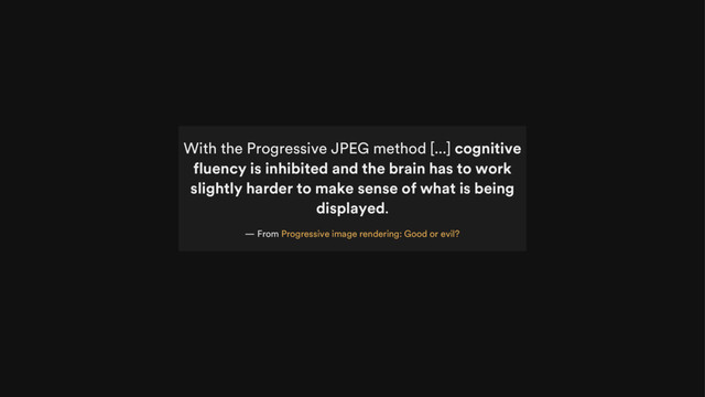 With the Progressive JPEG method [...] cognitive
fluency is inhibited and the brain has to work
slightly harder to make sense of what is being
displayed.
— From Progressive image rendering: Good or evil?

