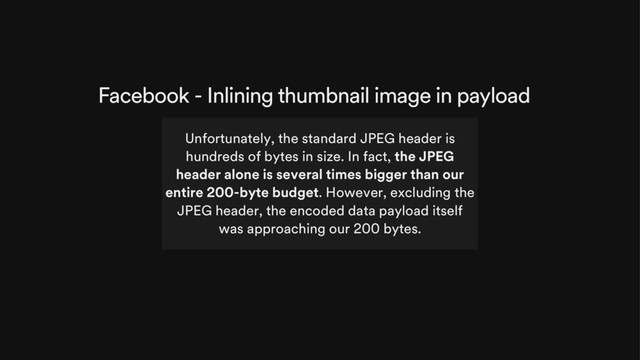 Facebook - Inlining thumbnail image in payload
Unfortunately, the standard JPEG header is
hundreds of bytes in size. In fact, the JPEG
header alone is several times bigger than our
entire 200-byte budget. However, excluding the
JPEG header, the encoded data payload itself
was approaching our 200 bytes.
