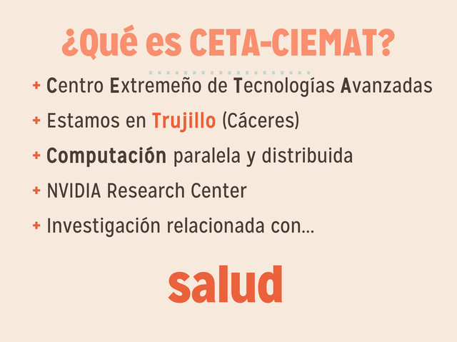 ¿Qué es CETA-CIEMAT?
+ Centro Extremeño de Tecnologías Avanzadas
+ Estamos en Trujillo (Cáceres)
+ Computación paralela y distribuida
+ NVIDIA Research Center
+ Investigación relacionada con...
···················
salud
