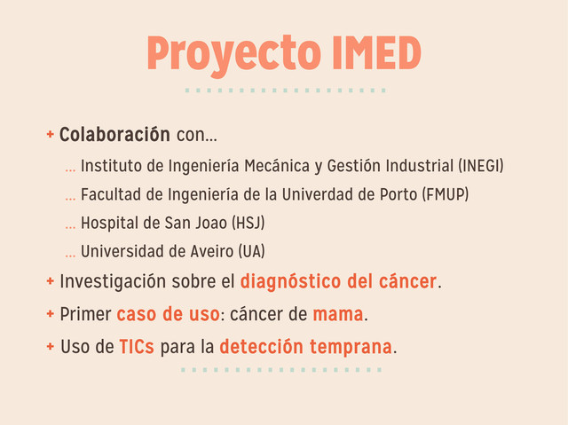 Proyecto IMED
+ Colaboración con...
... Instituto de Ingeniería Mecánica y Gestión Industrial (INEGI)
... Facultad de Ingeniería de la Univerdad de Porto (FMUP)
... Hospital de San Joao (HSJ)
... Universidad de Aveiro (UA)
+ Investigación sobre el diagnóstico del cáncer.
+ Primer caso de uso: cáncer de mama.
+ Uso de TICs para la detección temprana.
···················
···················
