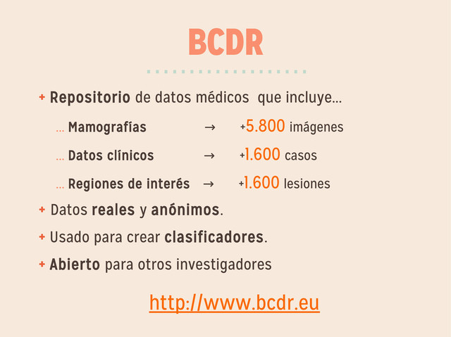 BCDR
+ Repositorio de datos médicos que incluye...
... Mamografías +
→ 5.800 imágenes
... Datos clínicos +
→ 1.600 casos
... Regiones de interés +
→ 1.600 lesiones
+ Datos reales y anónimos.
+ Usado para crear clasificadores.
+ Abierto para otros investigadores
···················
http://www.bcdr.eu
