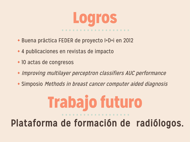 Logros
+ Buena práctica FEDER de proyecto I+D+i en 2012
+ 4 publicaciones en revistas de impacto
+ 10 actas de congresos
+ Improving multilayer perceptron classifiers AUC performance
+ Simposio Methods in breast cancer computer aided diagnosis
···················
Trabajo futuro
···················
Plataforma de formación de radiólogos.
