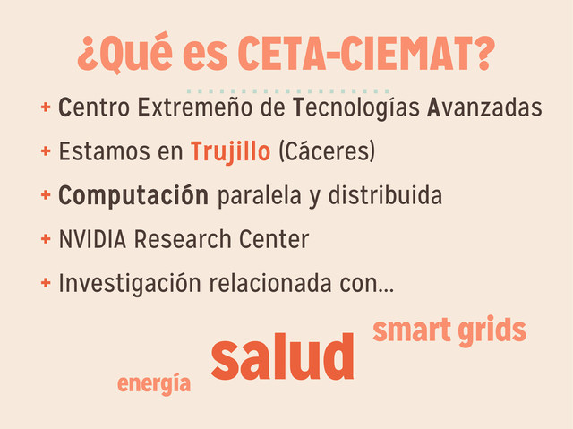 ¿Qué es CETA-CIEMAT?
+ Centro Extremeño de Tecnologías Avanzadas
+ Estamos en Trujillo (Cáceres)
+ Computación paralela y distribuida
+ NVIDIA Research Center
+ Investigación relacionada con...
···················
salud smart grids
energía
