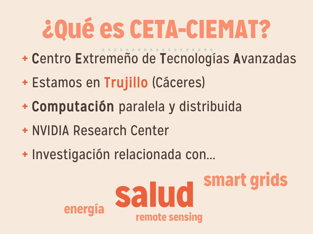 ¿Qué es CETA-CIEMAT?
+ Centro Extremeño de Tecnologías Avanzadas
+ Estamos en Trujillo (Cáceres)
+ Computación paralela y distribuida
+ NVIDIA Research Center
+ Investigación relacionada con...
···················
salud smart grids
energía
remote sensing
