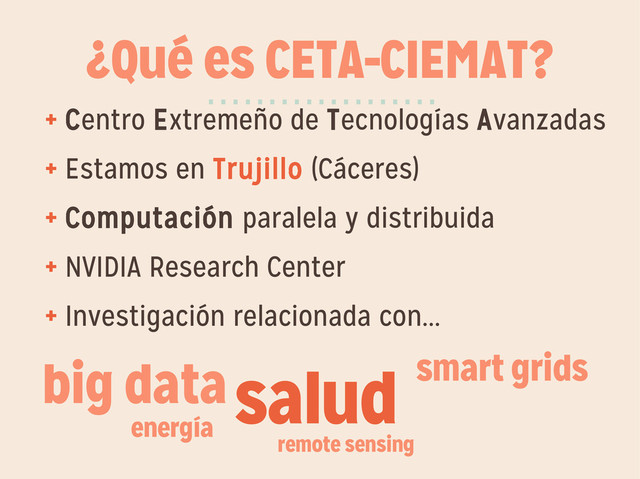 ¿Qué es CETA-CIEMAT?
+ Centro Extremeño de Tecnologías Avanzadas
+ Estamos en Trujillo (Cáceres)
+ Computación paralela y distribuida
+ NVIDIA Research Center
+ Investigación relacionada con...
···················
salud smart grids
energía
remote sensing
big data
