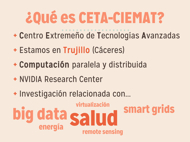 ¿Qué es CETA-CIEMAT?
+ Centro Extremeño de Tecnologías Avanzadas
+ Estamos en Trujillo (Cáceres)
+ Computación paralela y distribuida
+ NVIDIA Research Center
+ Investigación relacionada con...
···················
salud smart grids
energía
remote sensing
big data virtualización
