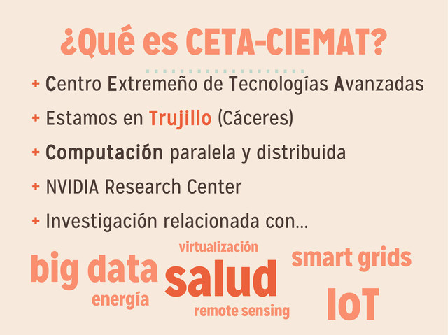 ¿Qué es CETA-CIEMAT?
+ Centro Extremeño de Tecnologías Avanzadas
+ Estamos en Trujillo (Cáceres)
+ Computación paralela y distribuida
+ NVIDIA Research Center
+ Investigación relacionada con...
···················
salud smart grids
energía
remote sensing
big data virtualización
IoT
