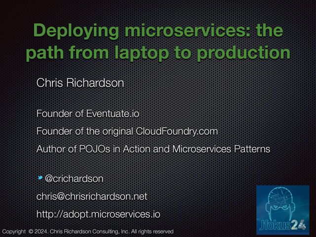 @crichardson
Deploying microservices: the
path from laptop to production
Chris Richardson


Founder of Eventuate.io


Founder of the original CloudFoundry.com


Author of POJOs in Action and Microservices Patterns


@crichardson


chris@chrisrichardson.net


http://adopt.microservices.io
Copyright © 2024. Chris Richardson Consulting, Inc. All rights reserved
