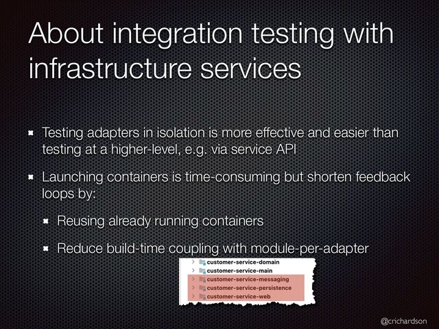 @crichardson
About integration testing with
infrastructure services
Testing adapters in isolation is more effective and easier than
testing at a higher-level, e.g. via service API


Launching containers is time-consuming but shorten feedback
loops by:


Reusing already running containers


Reduce build-time coupling with module-per-adapter
