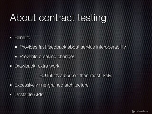 @crichardson
About contract testing
Bene
fi
t:


Provides fast feedback about service interoperability


Prevents breaking changes


Drawback: extra work


BUT if it’s a burden then most likely:


Excessively
fi
ne-grained architecture


Unstable APIs
