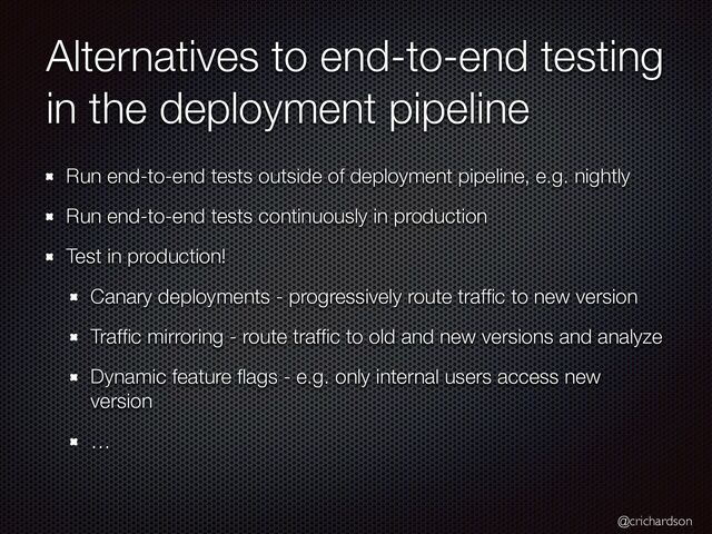 @crichardson
Alternatives to end-to-end testing
in the deployment pipeline
Run end-to-end tests outside of deployment pipeline, e.g. nightly


Run end-to-end tests continuously in production


Test in production!


Canary deployments - progressively route traf
fi
c to new version


Traf
fi
c mirroring - route traf
fi
c to old and new versions and analyze


Dynamic feature
fl
ags - e.g. only internal users access new
version


…
