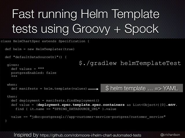 @crichardson
Fast running Helm Template
tests using Groovy + Spock
class HelmChartSpec extends Specification {




def helm = new HelmTemplater(true)


def "defaultDataSourceUrl"() {


given:


def values = """


postgresEnabled: false


"""


when:


def manifests = helm.template(values)


then:


def deployment = manifests.findDeployment()


def value = (deployment.spec.template.spec.containers as List)[0].env.


find { it.name == "SPRING_DATASOURCE_URL" }.value


value == "jdbc:postgresql://app-customer-service-postgres/customer_service"


}


$ helm template … => YAML
Inspired by https://github.com/robmoore-i/helm-chart-automated-tests
$./gradlew helmTemplateTest
