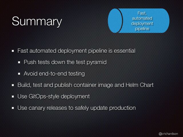 @crichardson
Summary
Fast automated deployment pipeline is essential


Push tests down the test pyramid


Avoid end-to-end testing


Build, test and publish container image and Helm Chart


Use GitOps-style deployment


Use canary releases to safely update production
Fast,
automated
deployment
pipeline
