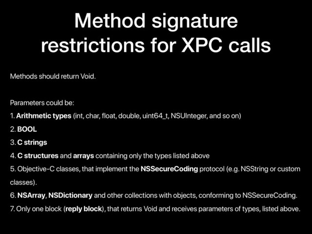 Method signature
restrictions for XPC calls
Methods should return Void.
Parameters could be:
1. Arithmetic types (int, char, float, double, uint64_t, NSUInteger, and so on)
2. BOOL
3. C strings
4. C structures and arrays containing only the types listed above
5. Objective-C classes, that implement the NSSecureCoding protocol (e.g. NSString or custom
classes).
6. NSArray, NSDictionary and other collections with objects, conforming to NSSecureCoding.
7. Only one block (reply block), that returns Void and receives parameters of types, listed above.
