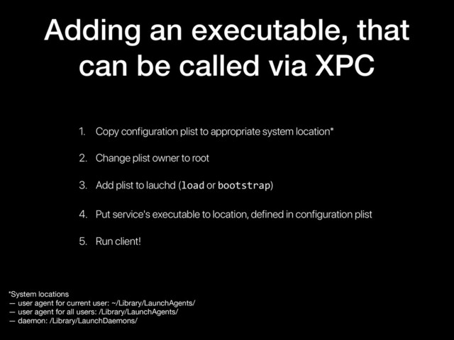 Adding an executable, that
can be called via XPC
1. Copy configuration plist to appropriate system location*
2. Change plist owner to root
3. Add plist to lauchd (load or bootstrap)
4. Put service's executable to location, defined in configuration plist
5. Run client!
*System locations

— user agent for current user: ~/Library/LaunchAgents/

— user agent for all users: /Library/LaunchAgents/

— daemon: /Library/LaunchDaemons/
