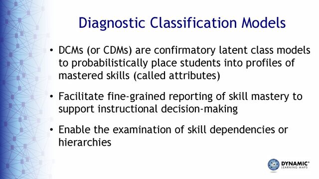 Diagnostic Classification Models
• DCMs (or CDMs) are confirmatory latent class models
to probabilistically place students into profiles of
mastered skills (called attributes)
• Facilitate fine-grained reporting of skill mastery to
support instructional decision-making
• Enable the examination of skill dependencies or
hierarchies
