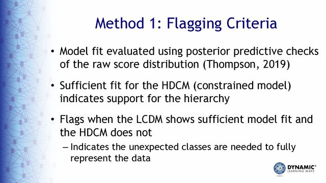Method 1: Flagging Criteria
• Model fit evaluated using posterior predictive checks
of the raw score distribution (Thompson, 2019)
• Sufficient fit for the HDCM (constrained model)
indicates support for the hierarchy
• Flags when the LCDM shows sufficient model fit and
the HDCM does not
– Indicates the unexpected classes are needed to fully
represent the data
