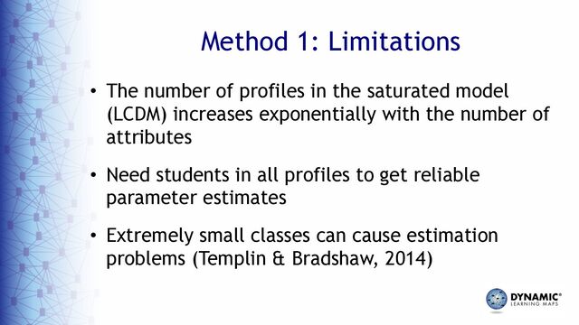 Method 1: Limitations
• The number of profiles in the saturated model
(LCDM) increases exponentially with the number of
attributes
• Need students in all profiles to get reliable
parameter estimates
• Extremely small classes can cause estimation
problems (Templin & Bradshaw, 2014)
