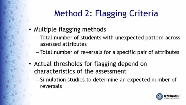 Method 2: Flagging Criteria
• Multiple flagging methods
– Total number of students with unexpected pattern across
assessed attributes
– Total number of reversals for a specific pair of attributes
• Actual thresholds for flagging depend on
characteristics of the assessment
– Simulation studies to determine an expected number of
reversals
