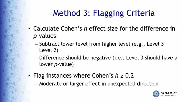Method 3: Flagging Criteria
• Calculate Cohen’s h effect size for the difference in
p-values
– Subtract lower level from higher level (e.g., Level 3 −
Level 2)
– Difference should be negative (i.e., Level 3 should have a
lower p-value)
• Flag instances where Cohen’s h ≥ 0.2
– Moderate or larger effect in unexpected direction
