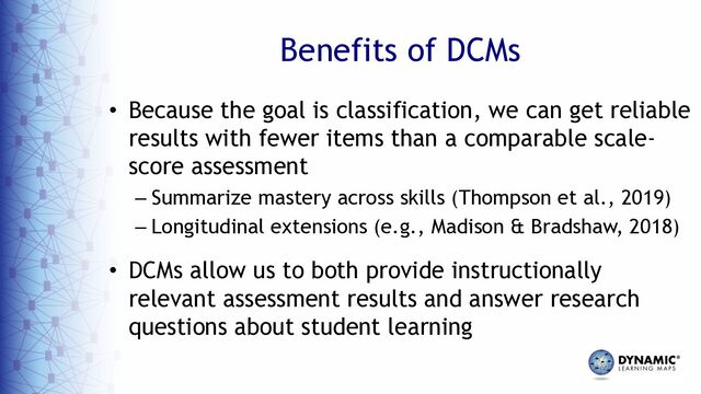 Benefits of DCMs
• Because the goal is classification, we can get reliable
results with fewer items than a comparable scale-
score assessment
– Summarize mastery across skills (Thompson et al., 2019)
– Longitudinal extensions (e.g., Madison & Bradshaw, 2018)
• DCMs allow us to both provide instructionally
relevant assessment results and answer research
questions about student learning
