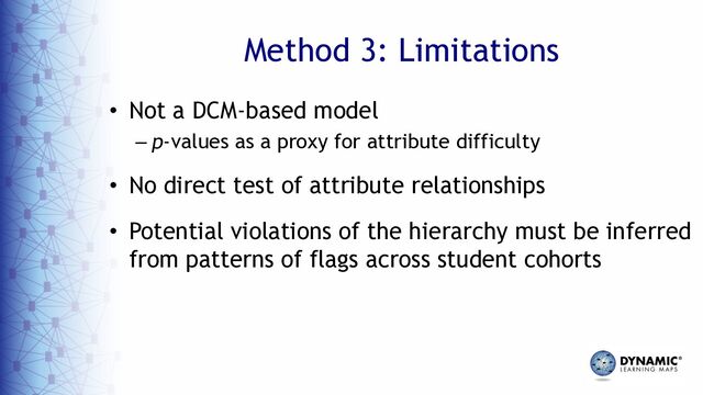 Method 3: Limitations
• Not a DCM-based model
– p-values as a proxy for attribute difficulty
• No direct test of attribute relationships
• Potential violations of the hierarchy must be inferred
from patterns of flags across student cohorts
