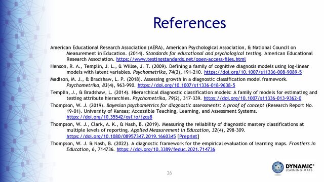 26
American Educational Research Association (AERA), American Psychological Association, & National Council on
Measurement in Education. (2014). Standards for educational and psychological testing. American Educational
Research Association. https://www.testingstandards.net/open-access-files.html
Henson, R. A., Templin, J. L., & Willse, J. T. (2009). Defining a family of cognitive diagnosis models using log-linear
models with latent variables. Psychometrika, 74(2), 191–210. https://doi.org/10.1007/s11336-008-9089-5
Madison, M. J., & Bradshaw, L. P. (2018). Assessing growth in a diagnostic classification model framework.
Psychometrika, 83(4), 963-990. https://doi.org/10.1007/s11336-018-9638-5
Templin, J., & Bradshaw, L. (2014). Hierarchical diagnostic classification models: A family of models for estimating and
testing attribute hierarchies. Psychometrika, 79(2), 317–339. https://doi.org/10.1007/s11336-013-9362-0
Thompson, W. J. (2019). Bayesian psychometrics for diagnostic assessments: A proof of concept (Research Report No.
19-01). University of Kansas; Accessible Teaching, Learning, and Assessment Systems.
https://doi.org/10.35542/osf.io/jzqs8
Thompson, W. J., Clark, A. K., & Nash, B. (2019). Measuring the reliability of diagnostic mastery classifications at
multiple levels of reporting. Applied Measurement in Education, 32(4), 298–309.
https://doi.org/10.1080/08957347.2019.1660345 [Preprint]
Thompson, W. J. & Nash, B. (2022). A diagnostic framework for the empirical evaluation of learning maps. Frontiers in
Education, 6, 714736. https://doi.org/10.3389/feduc.2021.714736
References
