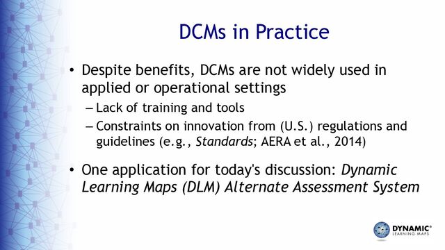 DCMs in Practice
• Despite benefits, DCMs are not widely used in
applied or operational settings
– Lack of training and tools
– Constraints on innovation from (U.S.) regulations and
guidelines (e.g., Standards; AERA et al., 2014)
• One application for today's discussion: Dynamic
Learning Maps (DLM) Alternate Assessment System
