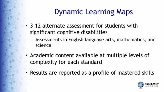 Dynamic Learning Maps
• 3–12 alternate assessment for students with
significant cognitive disabilities
– Assessments in English language arts, mathematics, and
science
• Academic content available at multiple levels of
complexity for each standard
• Results are reported as a profile of mastered skills
