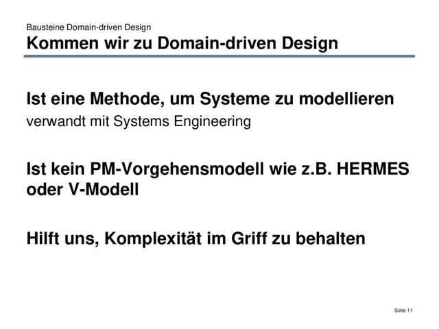 Bausteine Domain-driven Design
Kommen wir zu Domain-driven Design
Seite 11
Ist eine Methode, um Systeme zu modellieren
verwandt mit Systems Engineering
Ist kein PM-Vorgehensmodell wie z.B. HERMES
oder V-Modell
Hilft uns, Komplexität im Griff zu behalten
