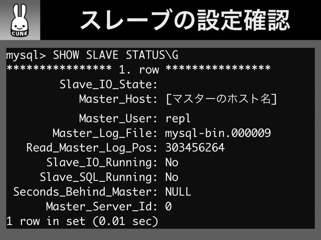 ɹɹεϨʔϒͷઃఆ֬ೝ
mysql> SHOW SLAVE STATUS\G
**************** 1. row ****************
Slave_IO_State:
Master_Host: [Ϛελʔͷϗετ໊]
Master_User: repl
Master_Log_File: mysql-bin.000009
Read_Master_Log_Pos: 303456264
Slave_IO_Running: No
Slave_SQL_Running: No
Seconds_Behind_Master: NULL
Master_Server_Id: 0
1 row in set (0.01 sec)
