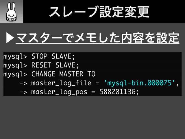 ɹεϨʔϒઃఆมߋ
⾣ϚελʔͰϝϞͨ͠಺༰Λઃఆ
mysql> STOP SLAVE;
mysql> RESET SLAVE;
mysql> CHANGE MASTER TO
-> master_log_file = ’mysql-bin.000075’,
-> master_log_pos = 588201136;
