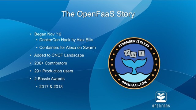 The OpenFaaS Story
• Began Nov ‘16
• DockerCon Hack by Alex Ellis
• Containers for Alexa on Swarm
• Added to CNCF Landscape
• 200+ Contributors
• 29+ Production users
• 2 Bossie Awards
• 2017 & 2018

