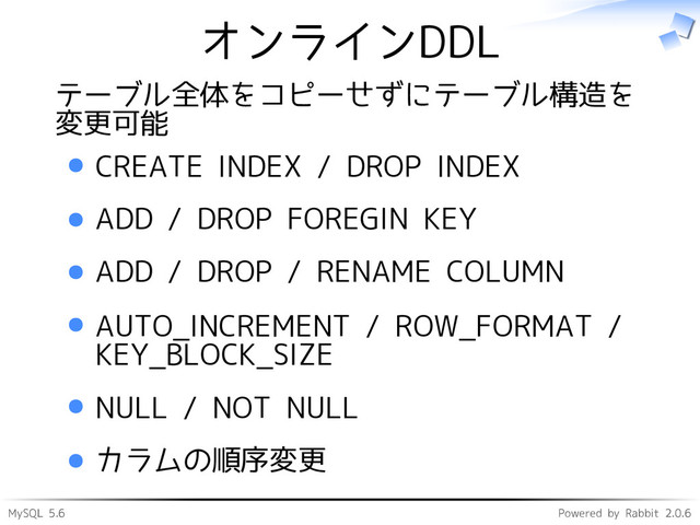 MySQL 5.6 Powered by Rabbit 2.0.6
オンラインDDL
テーブル全体をコピーせずにテーブル構造を
変更可能
CREATE INDEX / DROP INDEX
ADD / DROP FOREGIN KEY
ADD / DROP / RENAME COLUMN
AUTO_INCREMENT / ROW_FORMAT /
KEY_BLOCK_SIZE
NULL / NOT NULL
カラムの順序変更
