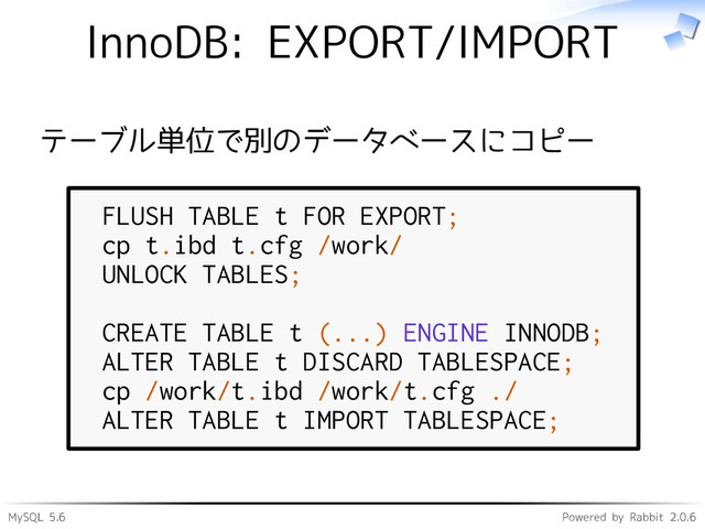 MySQL 5.6 Powered by Rabbit 2.0.6
InnoDB: EXPORT/IMPORT
テーブル単位で別のデータベースにコピー
FLUSH TABLE t FOR EXPORT;
cp t.ibd t.cfg /work/
UNLOCK TABLES;
CREATE TABLE t (...) ENGINE INNODB;
ALTER TABLE t DISCARD TABLESPACE;
cp /work/t.ibd /work/t.cfg ./
ALTER TABLE t IMPORT TABLESPACE;
