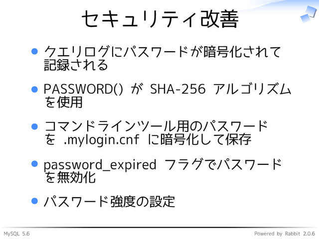 MySQL 5.6 Powered by Rabbit 2.0.6
セキュリティ改善
クエリログにパスワードが暗号化されて
記録される
PASSWORD() が SHA-256 アルゴリズム
を使用
コマンドラインツール用のパスワード
を .mylogin.cnf に暗号化して保存
password_expired フラグでパスワード
を無効化
パスワード強度の設定
