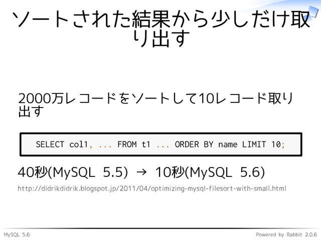 MySQL 5.6 Powered by Rabbit 2.0.6
ソートされた結果から少しだけ取
り出す
2000万レコードをソートして10レコード取り
出す
SELECT col1, ... FROM t1 ... ORDER BY name LIMIT 10;
40秒(MySQL 5.5) → 10秒(MySQL 5.6)
http://didrikdidrik.blogspot.jp/2011/04/optimizing-mysql-filesort-with-small.html
