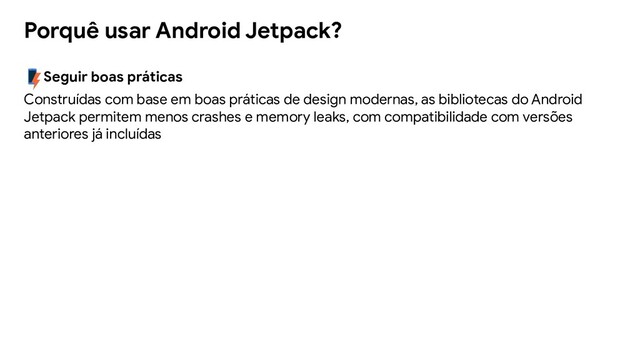 Seguir boas práticas
Construídas com base em boas práticas de design modernas, as bibliotecas do Android
Jetpack permitem menos crashes e memory leaks, com compatibilidade com versões
anteriores já incluídas
Porquê usar Android Jetpack?
