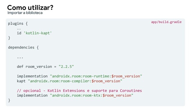 plugins {
…
id 'kotlin-kapt'
}
dependencies {
...
def room_version = "2.2.5"
implementation "androidx.room:room-runtime:$room_version"
kapt "androidx.room:room-compiler:$room_version"
// opcional - Kotlin Extensions e suporte para Coroutines
implementation "androidx.room:room-ktx:$room_version"
}
Como utilizar?
Importar a biblioteca
app/build.gradle
