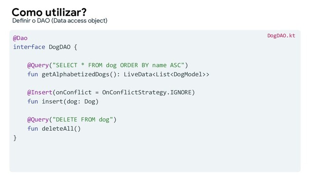 @Dao
interface DogDAO {
@Query("SELECT * FROM dog ORDER BY name ASC")
fun getAlphabetizedDogs(): LiveData>
@Insert(onConflict = OnConflictStrategy.IGNORE)
fun insert(dog: Dog)
@Query("DELETE FROM dog")
fun deleteAll()
}
Como utilizar?
Definir o DAO (Data access object)
DogDAO.kt
