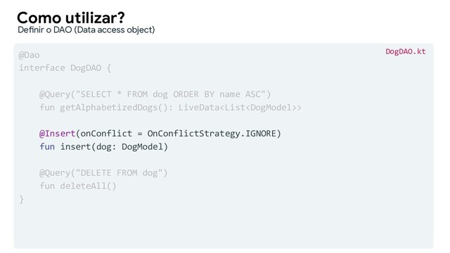 @Dao
interface DogDAO {
@Query("SELECT * FROM dog ORDER BY name ASC")
fun getAlphabetizedDogs(): LiveData>
@Insert(onConflict = OnConflictStrategy.IGNORE)
fun insert(dog: DogModel)
@Query("DELETE FROM dog")
fun deleteAll()
}
Como utilizar?
Definir o DAO (Data access object)
DogDAO.kt
