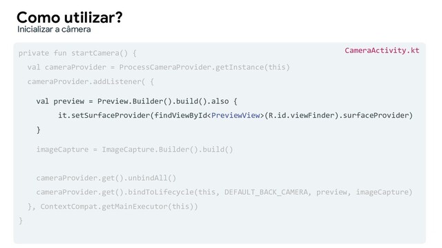 private fun startCamera() {
val cameraProvider = ProcessCameraProvider.getInstance(this)
cameraProvider.addListener( {
val preview = Preview.Builder().build().also {
it.setSurfaceProvider(findViewById(R.id.viewFinder).surfaceProvider)
}
imageCapture = ImageCapture.Builder().build()
cameraProvider.get().unbindAll()
cameraProvider.get().bindToLifecycle(this, DEFAULT_BACK_CAMERA, preview, imageCapture)
}, ContextCompat.getMainExecutor(this))
}
Como utilizar?
Inicializar a câmera
CameraActivity.kt
