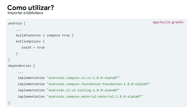 android {
...
buildFeatures { compose true }
kotlinOptions {
useIR = true
}
}
dependencies {
...
implementation "androidx.compose.ui:ui:1.0.0-alpha07"
implementation "androidx.compose.foundation:foundation:1.0.0-alpha07"
implementation "androidx.ui:ui-tooling:1.0.0-alpha07"
implementation "androidx.compose.material:material:1.0.0-alpha07"
}
Como utilizar?
Importar a biblioteca
app/build.gradle
