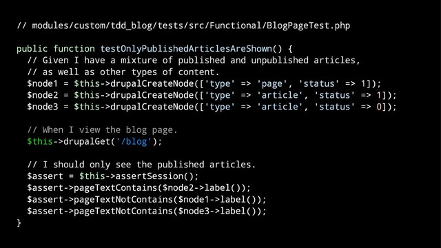 // modules/custom/tdd_blog/tests/src/Functional/BlogPageTest.php
public function testOnlyPublishedArticlesAreShown() {
// Given I have a mixture of published and unpublished articles,
// as well as other types of content.
$node1 = $this->drupalCreateNode(['type' => 'page', 'status' => 1]);
$node2 = $this->drupalCreateNode(['type' => 'article', 'status' => 1]);
$node3 = $this->drupalCreateNode(['type' => 'article', 'status' => 0]);
// When I view the blog page.
$this->drupalGet('/blog');
// I should only see the published articles.
$assert = $this->assertSession();
$assert->pageTextContains($node2->label());
$assert->pageTextNotContains($node1->label());
$assert->pageTextNotContains($node3->label());
}
