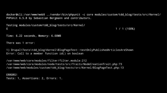 docker@cli:/var/www/web$ ../vendor/bin/phpunit -c core modules/custom/tdd_blog/tests/src/Kernel/
PHPUnit 6.5.8 by Sebastian Bergmann and contributors.
Testing modules/custom/tdd_blog/tests/src/Kernel/
E 1 / 1 (100%)
Time: 6.22 seconds, Memory: 6.00MB
There was 1 error:
1) Drupal\Tests\tdd_blog\Kernel\BlogPageTest::testOnlyPublishedArticlesAreShown
Error: Call to a member function id() on boolean
/var/www/web/core/modules/filter/filter.module:212
/var/www/web/core/modules/node/tests/src/Traits/NodeCreationTrait.php:73
/var/www/web/modules/custom/tdd_blog/tests/src/Kernel/BlogPageTest.php:13
ERRORS!
Tests: 1, Assertions: 2, Errors: 1.
